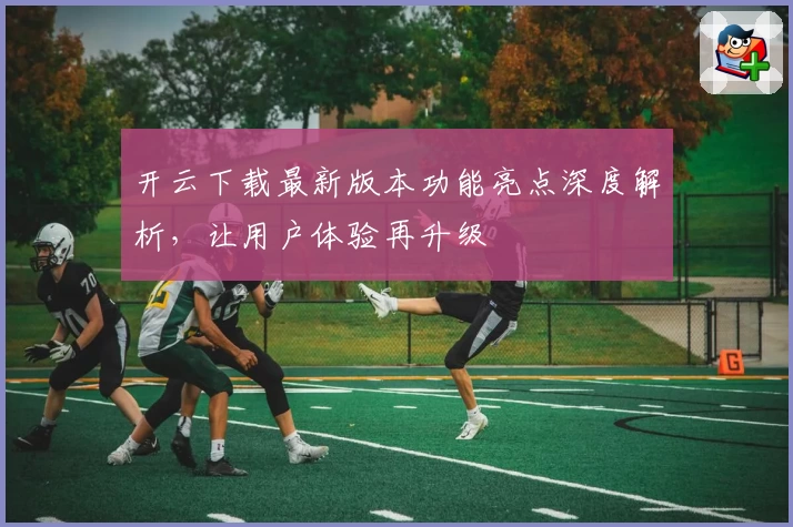 开云下载最新版本功能亮点深度解析，让用户体验再升级