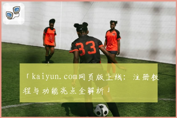 「kaiyun.com网页版上线:注册教程与功能亮点全解析」