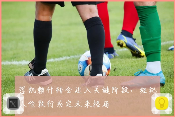 哲凯赖什转会进入关键阶段，经纪人伦敦行或定未来格局