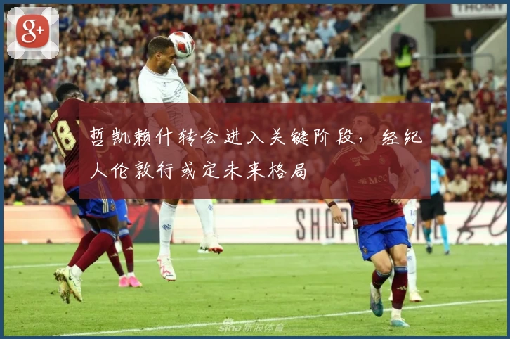 哲凯赖什转会进入关键阶段,经纪人伦敦行或定未来格局