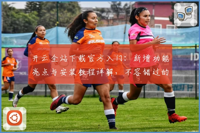 开云全站下载官方入门：新增功能亮点与安装教程详解，不容错过的全新版本体验！