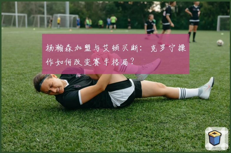 杨瀚森加盟与艾顿买断:克罗宁操作如何改变赛季格局?