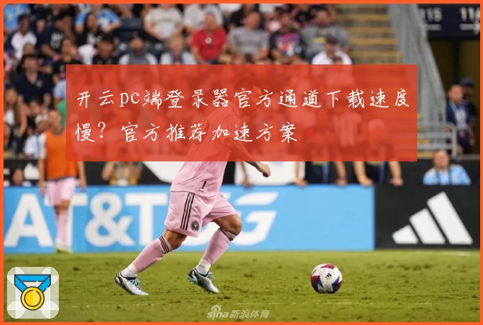 开云pc端登录器官方通道下载速度慢？官方推荐加速方案