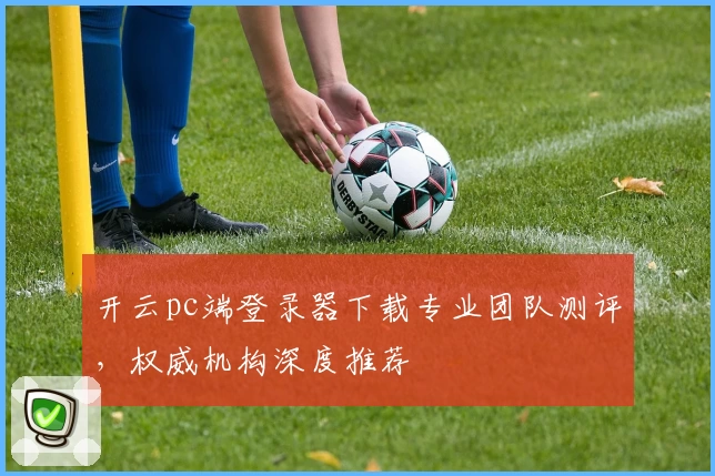 开云pc端登录器下载专业团队测评，权威机构深度推荐