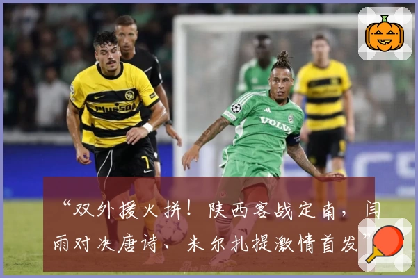 “双外援火拼！陕西客战定南，闫雨对决唐诗、米尔扎提激情首发”