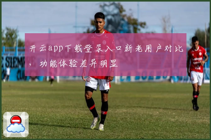 开云app下载登录入口新老用户对比，功能体验差异明显