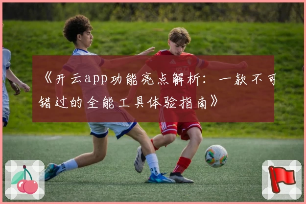 《开云app功能亮点解析：一款不可错过的全能工具体验指南》