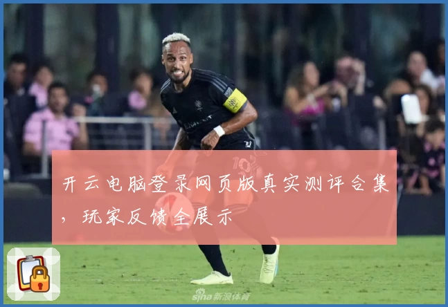 开云电脑登录网页版真实测评合集，玩家反馈全展示