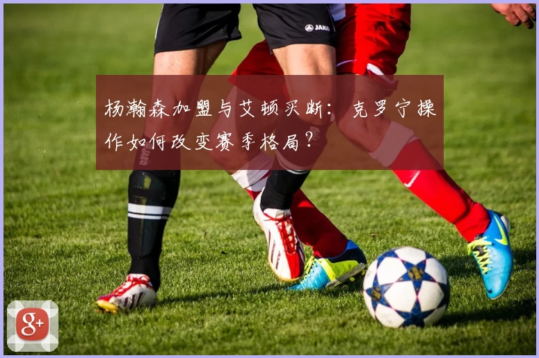 杨瀚森加盟与艾顿买断：克罗宁操作如何改变赛季格局？