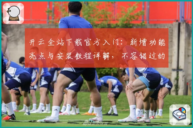 开云全站下载官方入门：新增功能亮点与安装教程详解，不容错过的全新版本体验！