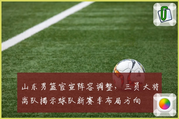 山东男篮官宣阵容调整，三员大将离队揭示球队新赛季布局方向