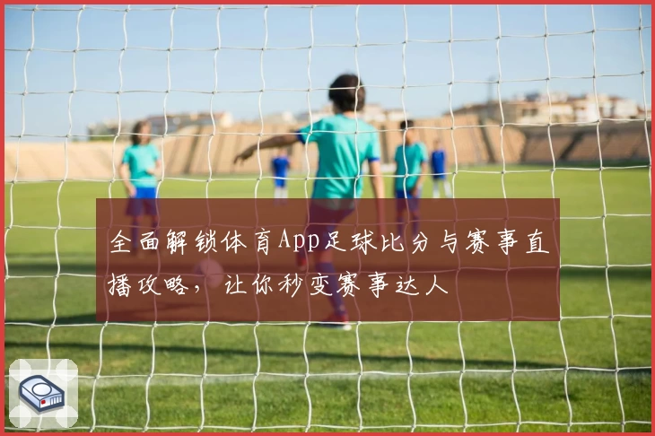 全面解锁体育App足球比分与赛事直播攻略,让你秒变赛事达人