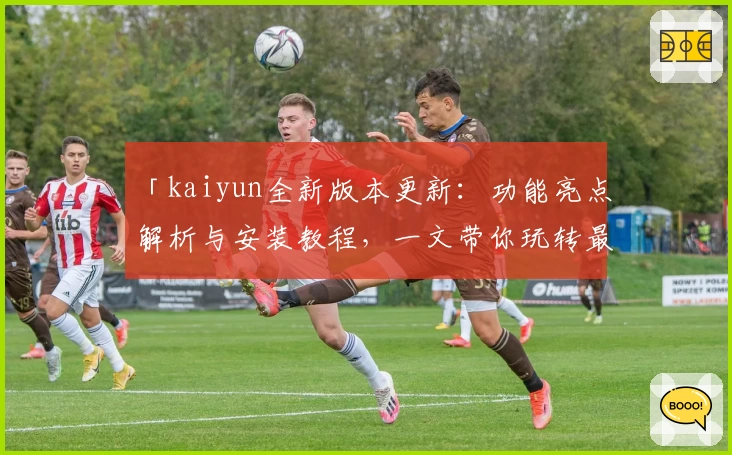 「kaiyun全新版本更新：功能亮点解析与安装教程，一文带你玩转最新体验」
