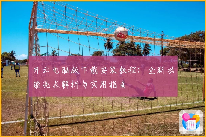 开云电脑版下载安装教程：全新功能亮点解析与实用指南