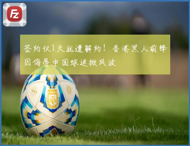 签约仅1天就遭解约！香港黑人前锋因侮辱中国球迷掀风波