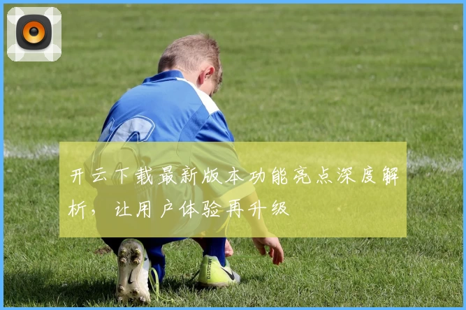 开云下载最新版本功能亮点深度解析，让用户体验再升级