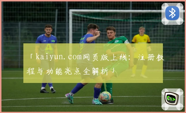 「kaiyun.com网页版上线：注册教程与功能亮点全解析」