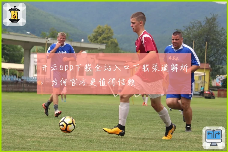 开云app下载全站入口下载渠道解析,为何官方更值得信赖